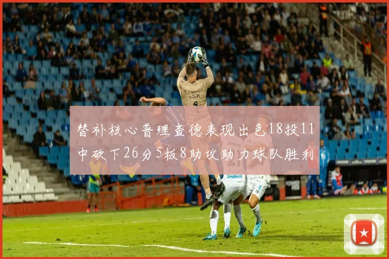 替补核心普理查德表现出色18投11中砍下26分5板8助攻助力球队胜利