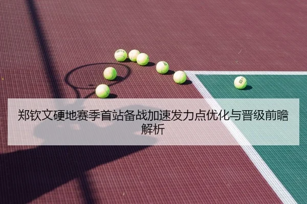 郑钦文硬地赛季首站备战加速发力点优化与晋级前瞻解析