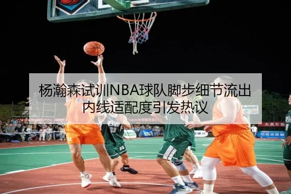 杨瀚森试训NBA球队脚步细节流出 内线适配度引发热议