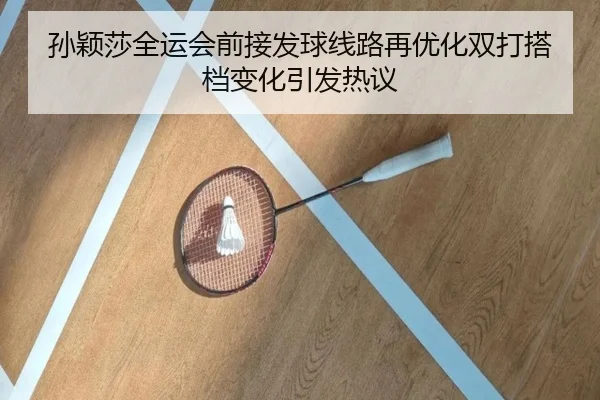 孙颖莎全运会前接发球线路再优化双打搭档变化引发热议