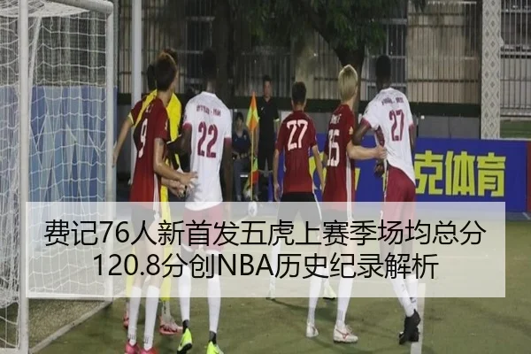 费记76人新首发五虎上赛季场均总分120.8分创NBA历史纪录解析